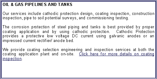Text Box: OIL & GAS PIPELINES AND TANKSOur services include cathodic protection design, coating inspection, construction inspection, pipe to soil potential surveys, and commissioning testing.The corrosion protection of steel piping and tanks is best provided by proper coating application and by using cathodic protection.  Cathodic Protection provides a protective low voltage DC current using galvanic anodes or an impressed current rectifier/ anode bed.We provide coating selection engineering and inspection services at both the coating application plant and on-site.  Click here for more details on coating inspection.