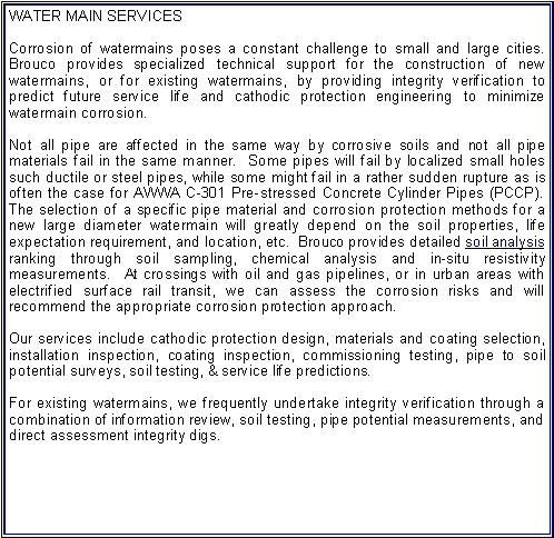 Text Box: WATER MAIN SERVICES Corrosion of watermains poses a constant challenge to small and large cities.  Brouco provides specialized technical support for the construction of new watermains, or for existing watermains, by providing integrity verification to predict future service life and cathodic protection engineering to minimize watermain corrosion.  Not all pipe are affected in the same way by corrosive soils and not all pipe materials fail in the same manner.  Some pipes will fail by localized small holes such ductile or steel pipes, while some might fail in a rather sudden rupture as is often the case for AWWA C-301 Pre-stressed Concrete Cylinder Pipes (PCCP).  The selection of a specific pipe material and corrosion protection methods for a new large diameter watermain will greatly depend on the soil properties, life expectation requirement, and location, etc.  Brouco provides detailed soil analysis ranking through soil sampling, chemical analysis and in-situ resistivity measurements.  At crossings with oil and gas pipelines, or in urban areas with electrified surface rail transit, we can assess the corrosion risks and will recommend the appropriate corrosion protection approach.Our services include cathodic protection design, materials and coating selection, installation inspection, coating inspection, commissioning testing, pipe to soil potential surveys, soil testing, & service life predictions.For existing watermains, we frequently undertake integrity verification through a combination of information review, soil testing, pipe potential measurements, and direct assessment integrity digs.